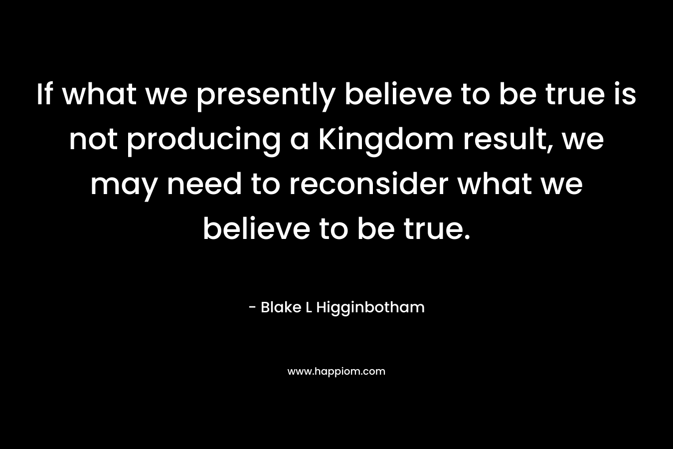 If what we presently believe to be true is not producing a Kingdom result, we may need to reconsider what we believe to be true. – Blake L Higginbotham