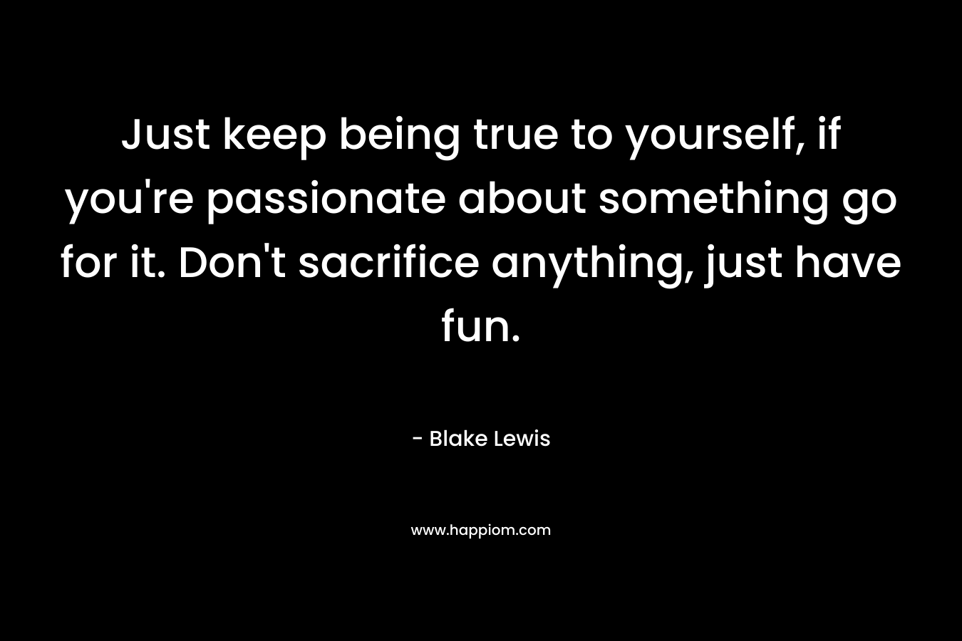 Just keep being true to yourself, if you’re passionate about something go for it. Don’t sacrifice anything, just have fun. – Blake Lewis