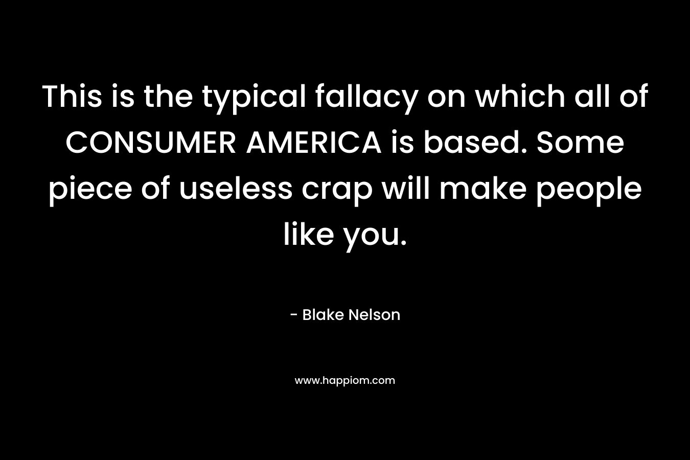 This is the typical fallacy on which all of CONSUMER AMERICA is based. Some piece of useless crap will make people like you. – Blake Nelson
