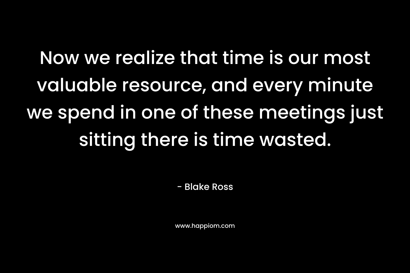 Now we realize that time is our most valuable resource, and every minute we spend in one of these meetings just sitting there is time wasted.