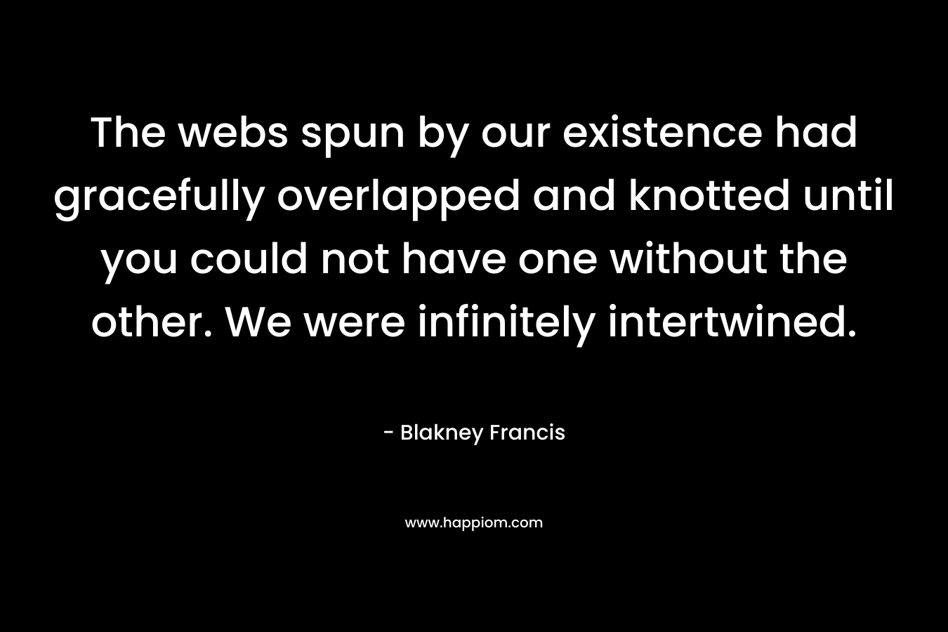 The webs spun by our existence had gracefully overlapped and knotted until you could not have one without the other. We were infinitely intertwined.