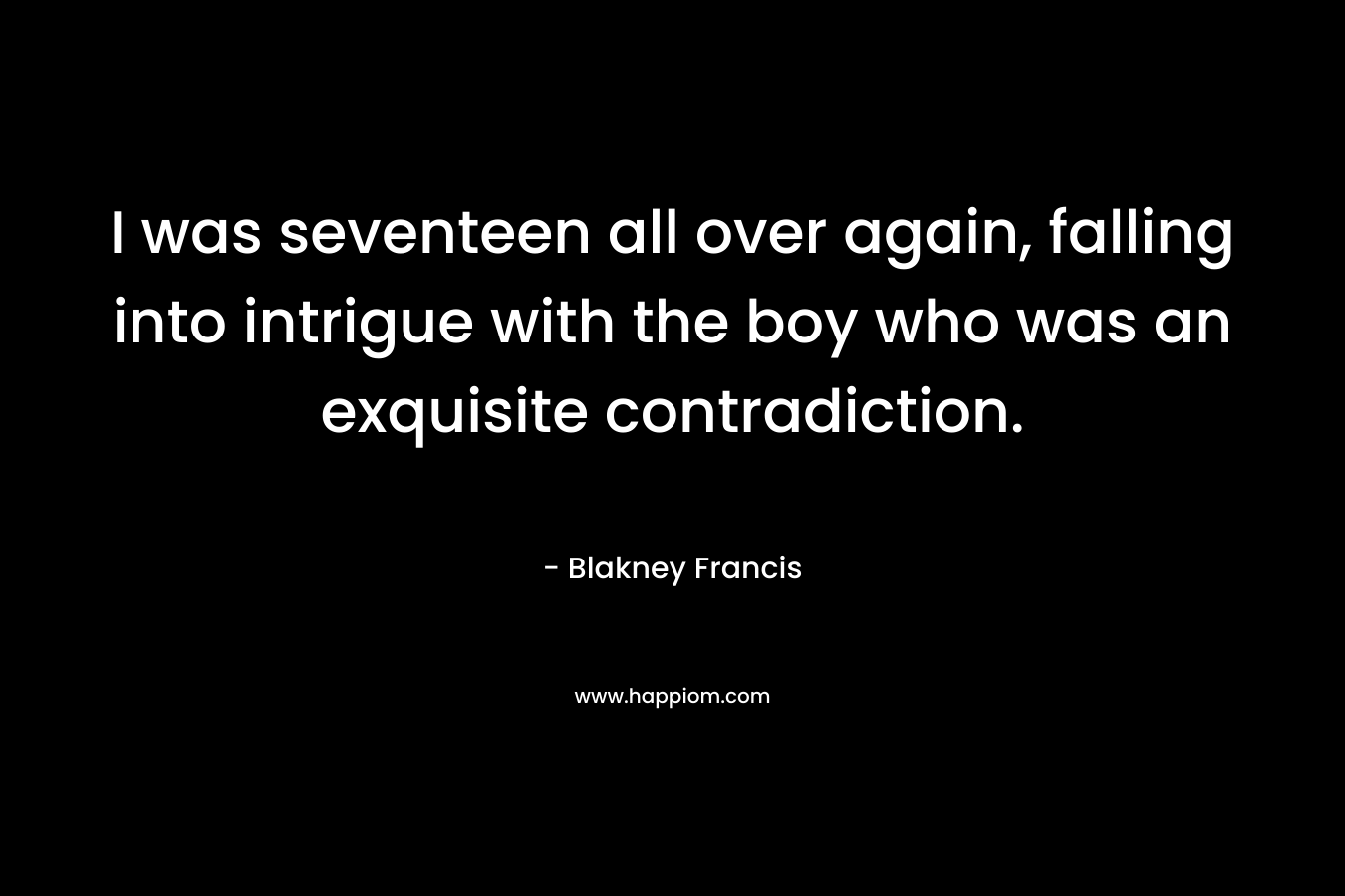 I was seventeen all over again, falling into intrigue with the boy who was an exquisite contradiction. – Blakney Francis