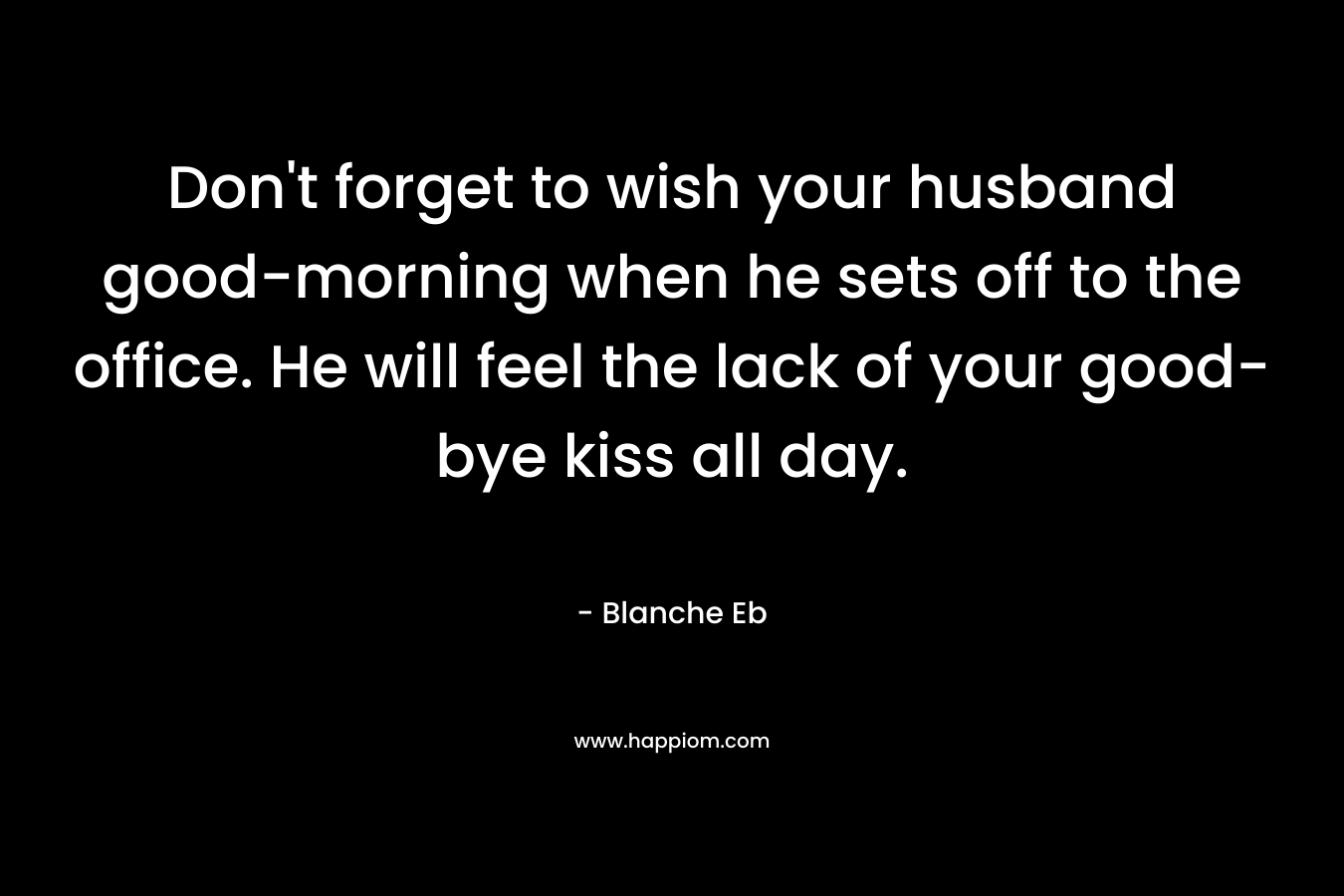 Don’t forget to wish your husband good-morning when he sets off to the office. He will feel the lack of your good-bye kiss all day. – Blanche Eb