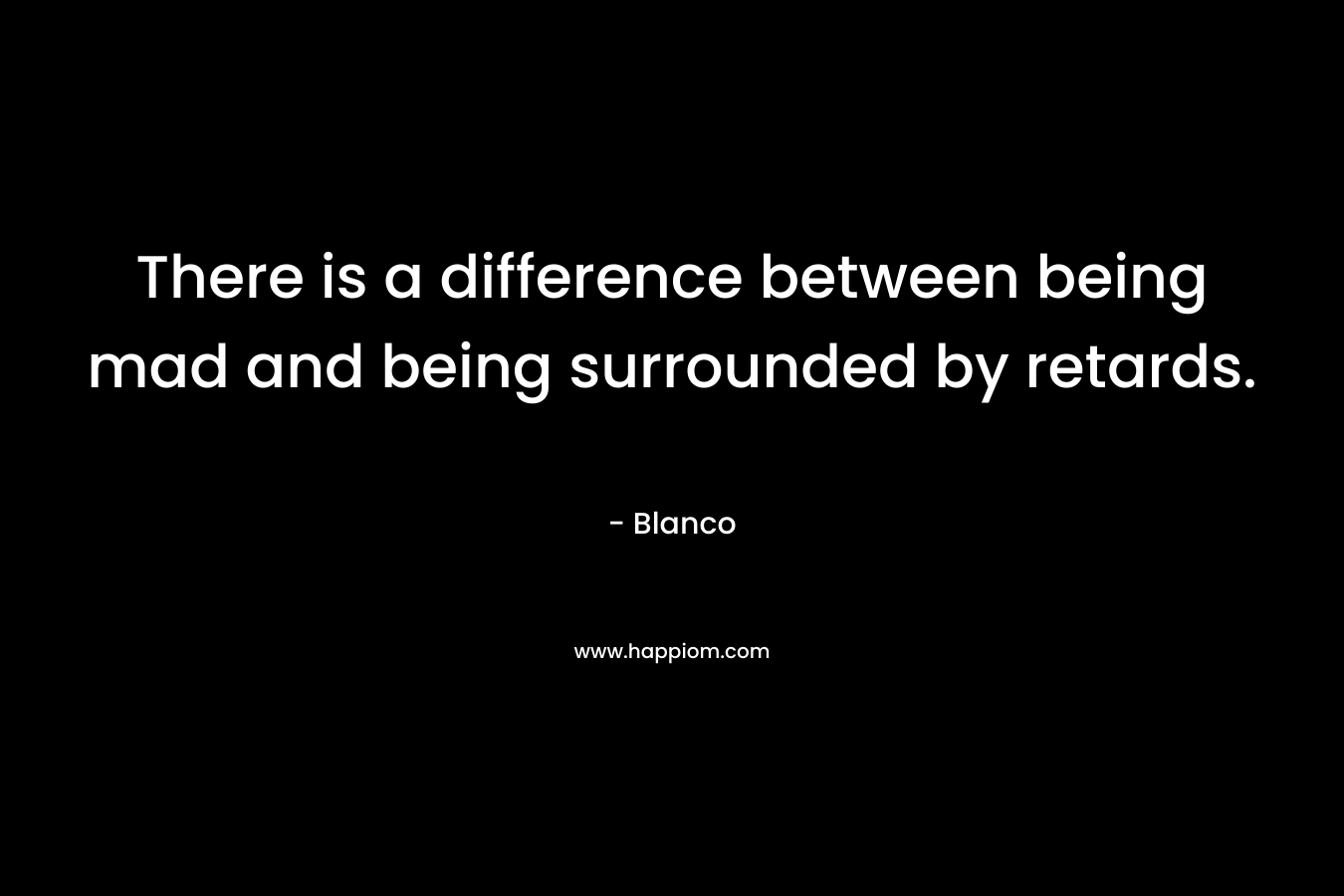 There is a difference between being mad and being surrounded by retards. – Blanco