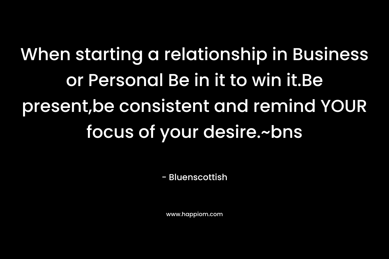When starting a relationship in Business or Personal Be in it to win it.Be present,be consistent and remind YOUR focus of your desire.~bns