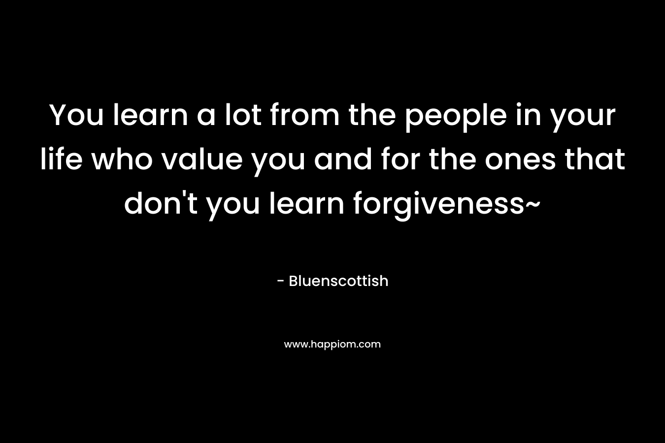 You learn a lot from the people in your life who value you and for the ones that don’t you learn forgiveness~ – Bluenscottish
