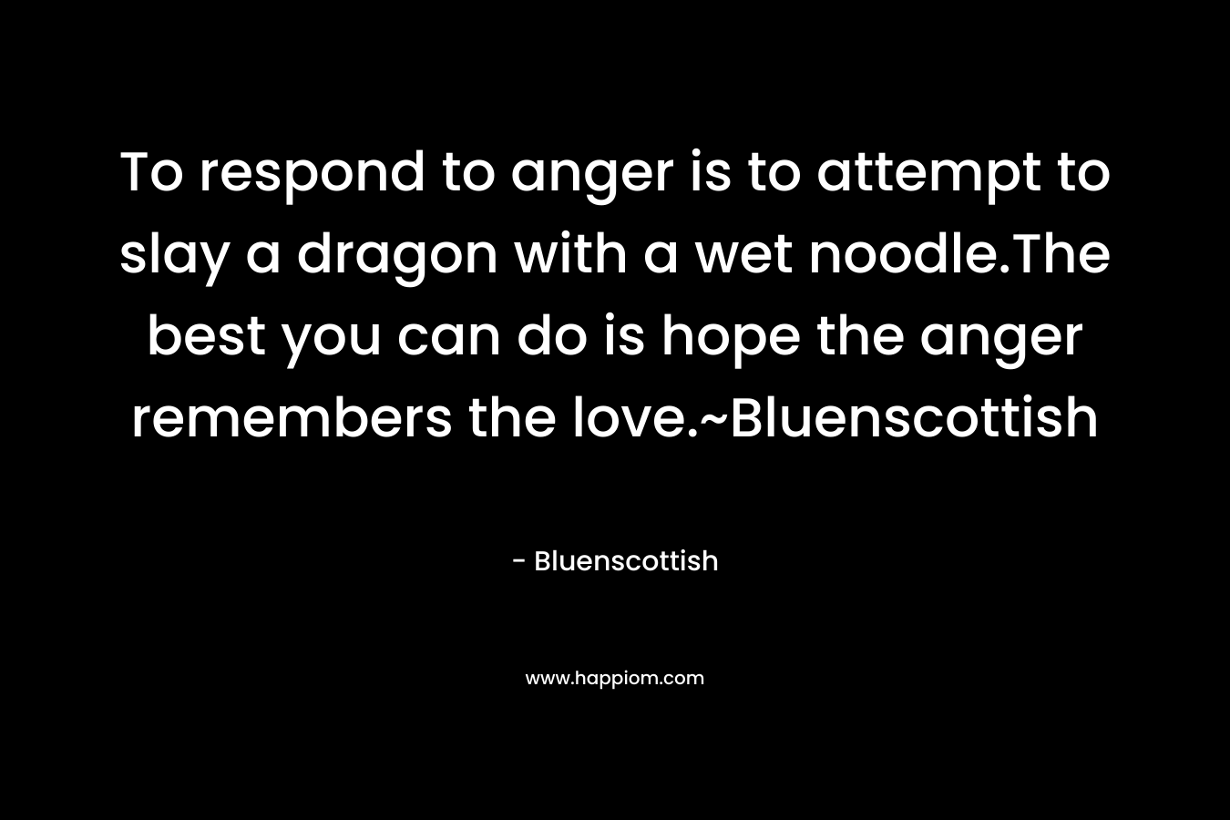 To respond to anger is to attempt to slay a dragon with a wet noodle.The best you can do is hope the anger remembers the love.~Bluenscottish – Bluenscottish