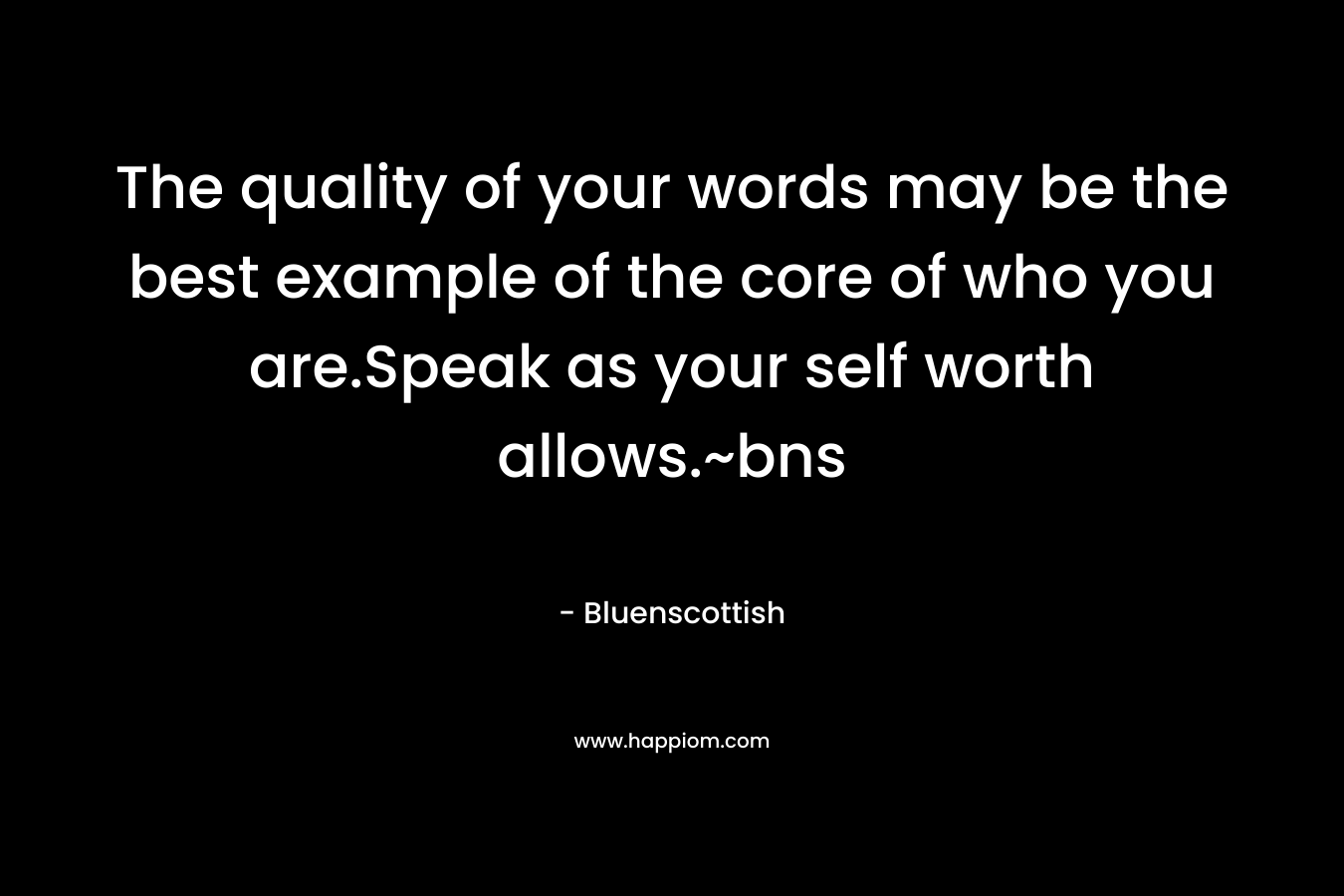 The quality of your words may be the best example of the core of who you are.Speak as your self worth allows.~bns – Bluenscottish