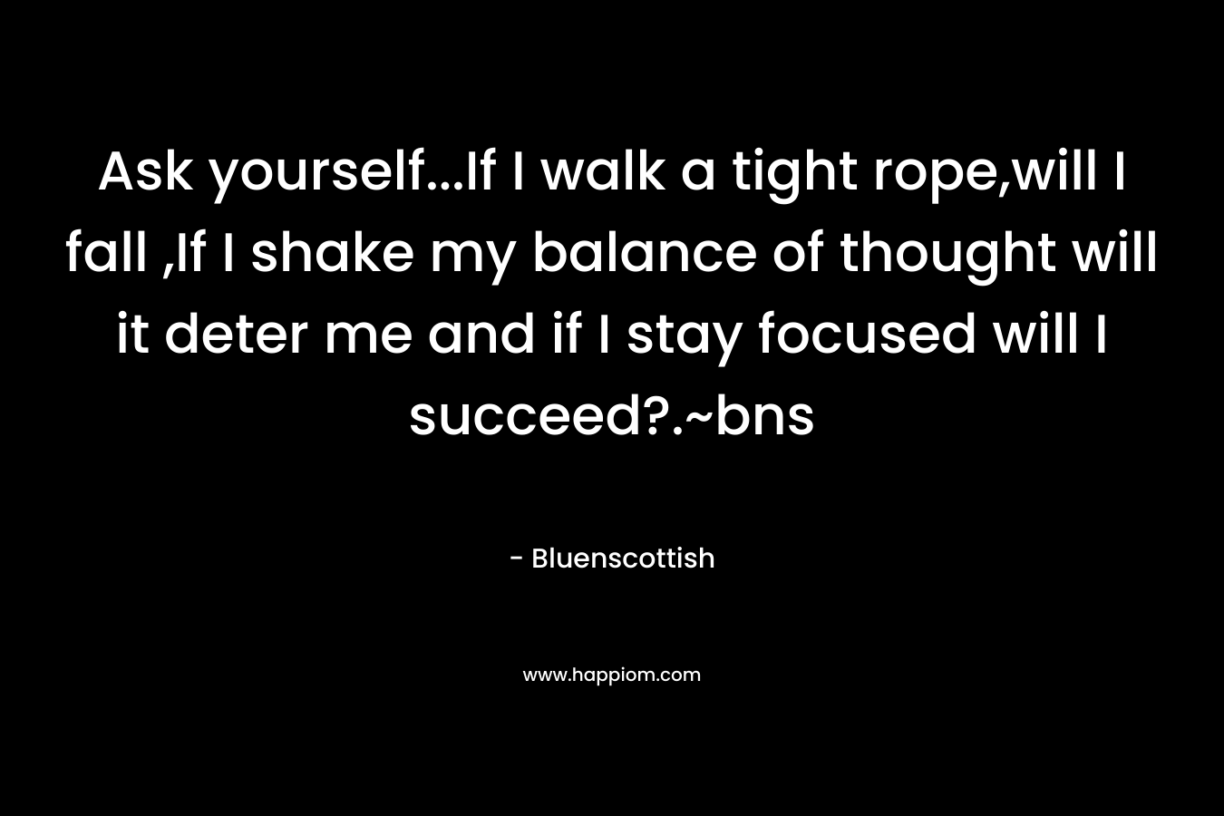 Ask yourself…If I walk a tight rope,will I fall ,If I shake my balance of thought will it deter me and if I stay focused will I succeed?.~bns – Bluenscottish