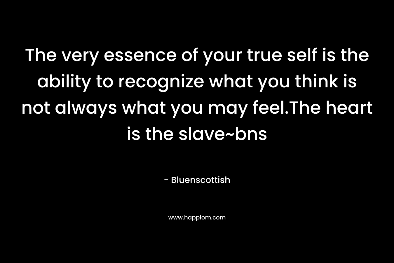 The very essence of your true self is the ability to recognize what you think is not always what you may feel.The heart is the slave~bns