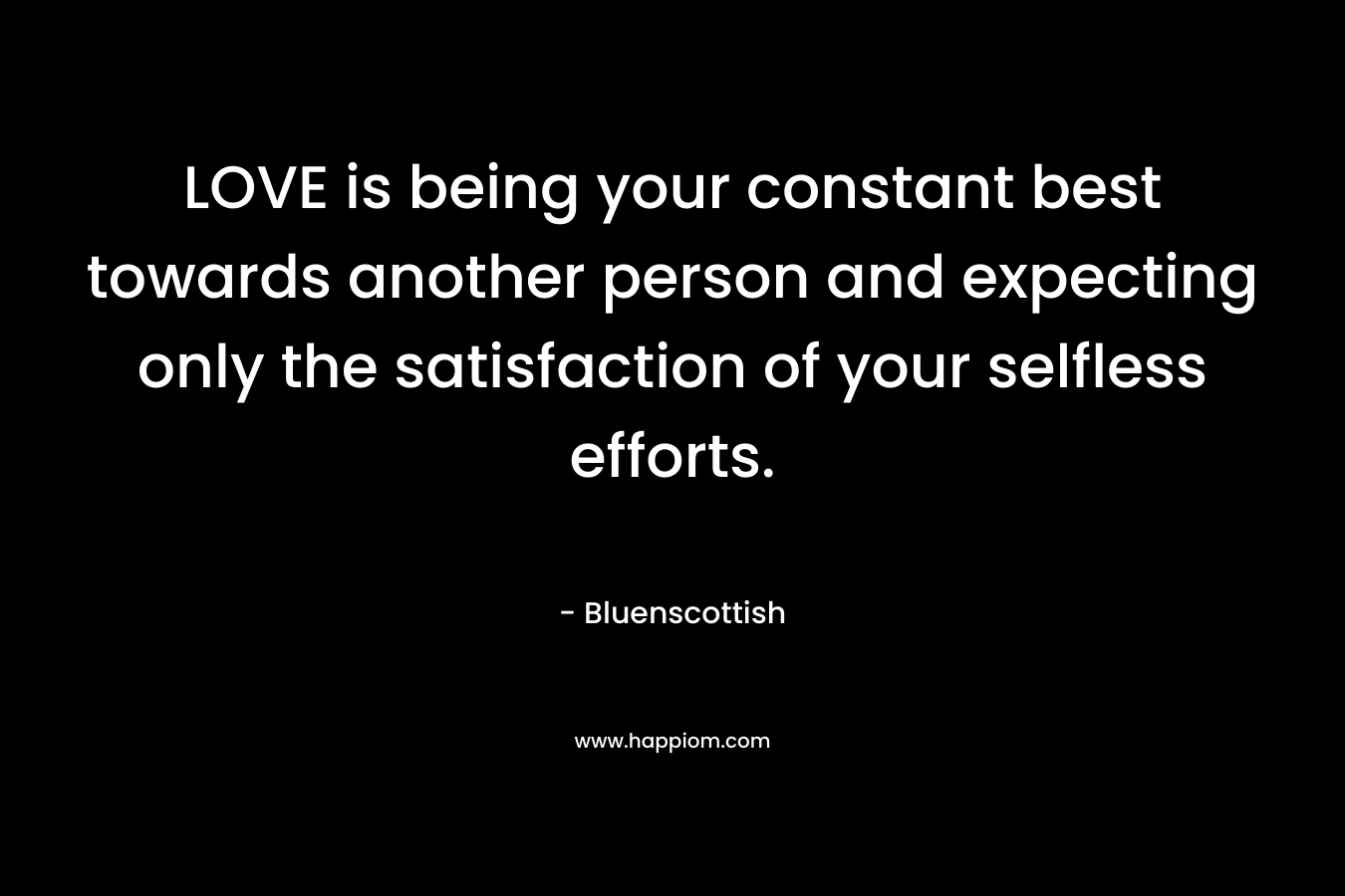 LOVE is being your constant best towards another person and expecting only the satisfaction of your selfless efforts. – Bluenscottish