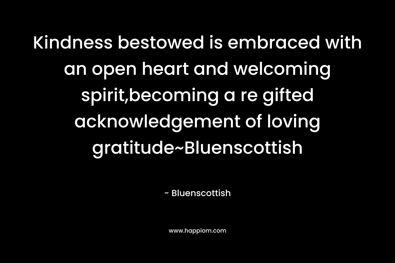 Kindness bestowed is embraced with an open heart and welcoming spirit,becoming a re gifted acknowledgement of loving gratitude~Bluenscottish