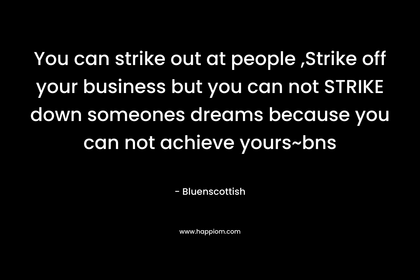 You can strike out at people ,Strike off your business but you can not STRIKE down someones dreams because you can not achieve yours~bns