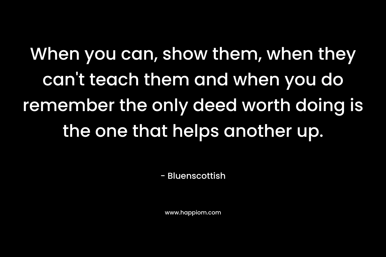When you can, show them, when they can't teach them and when you do remember the only deed worth doing is the one that helps another up.