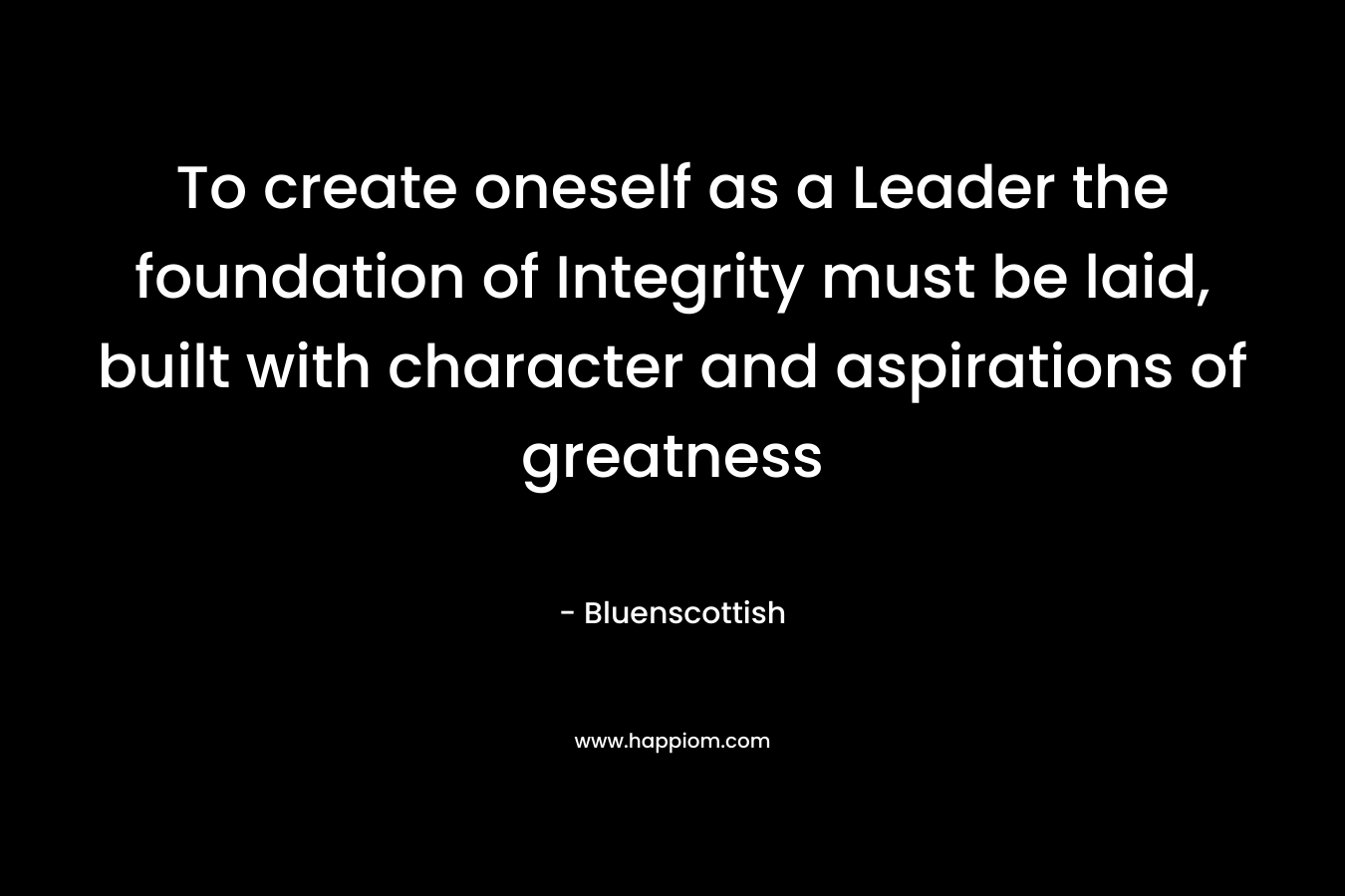 To create oneself as a Leader the foundation of Integrity must be laid, built with character and aspirations of greatness
