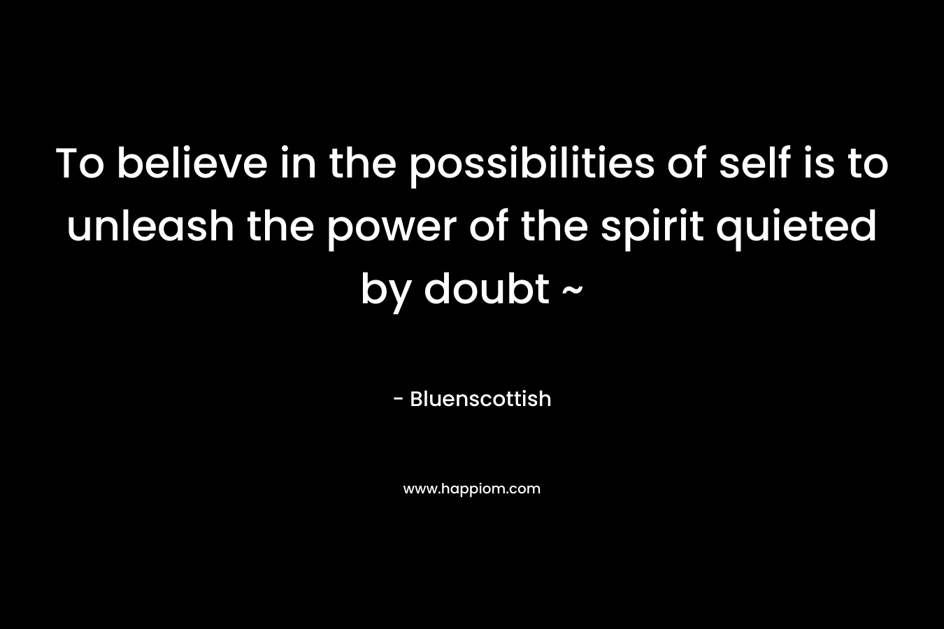 To believe in the possibilities of self is to unleash the power of the spirit quieted by doubt ~