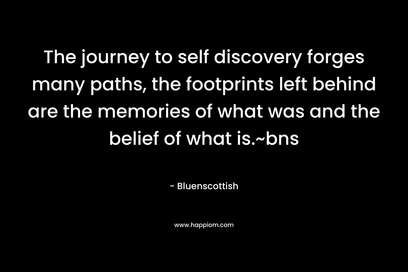 The journey to self discovery forges many paths, the footprints left behind are the memories of what was and the belief of what is.~bns