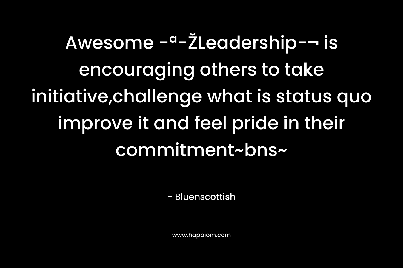 Awesome -ª-ŽLeadership-¬ is encouraging others to take initiative,challenge what is status quo improve it and feel pride in their commitment~bns~ – Bluenscottish