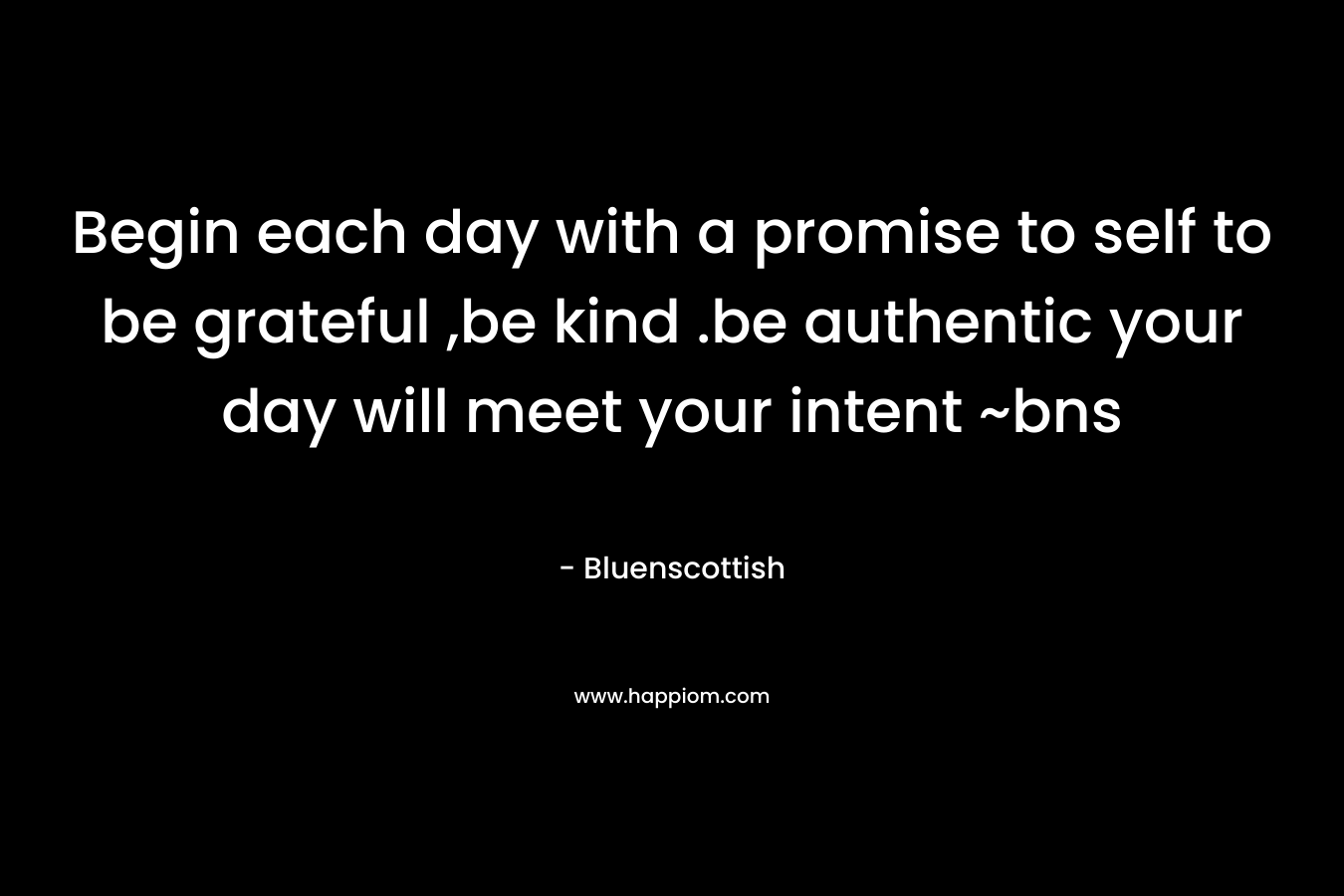 Begin each day with a promise to self to be grateful ,be kind .be authentic your day will meet your intent ~bns