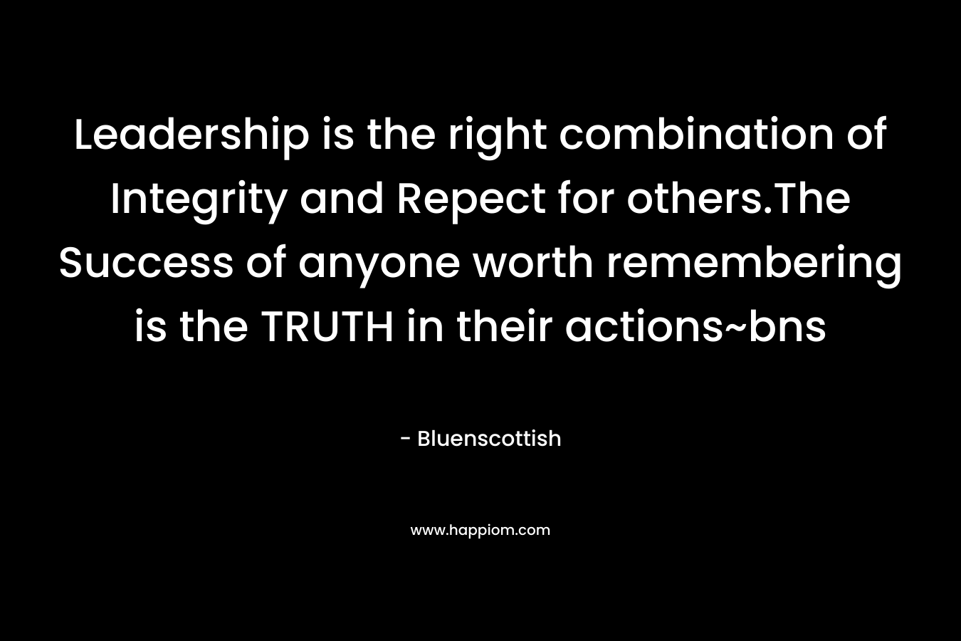 Leadership is the right combination of Integrity and Repect for others.The Success of anyone worth remembering is the TRUTH in their actions~bns