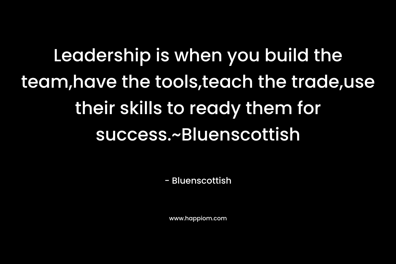 Leadership is when you build the team,have the tools,teach the trade,use their skills to ready them for success.~Bluenscottish