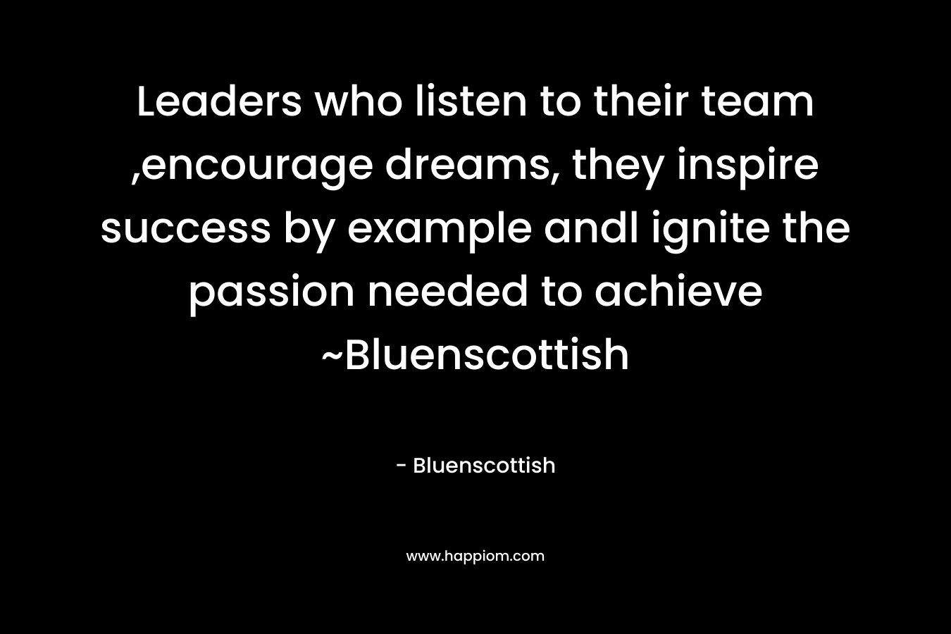 Leaders who listen to their team ,encourage dreams, they inspire success by example andl ignite the passion needed to achieve ~Bluenscottish
