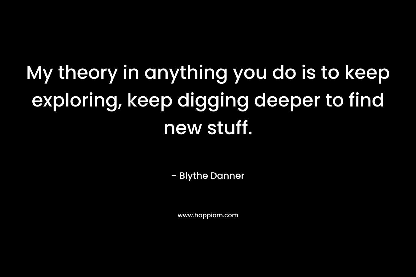 My theory in anything you do is to keep exploring, keep digging deeper to find new stuff.