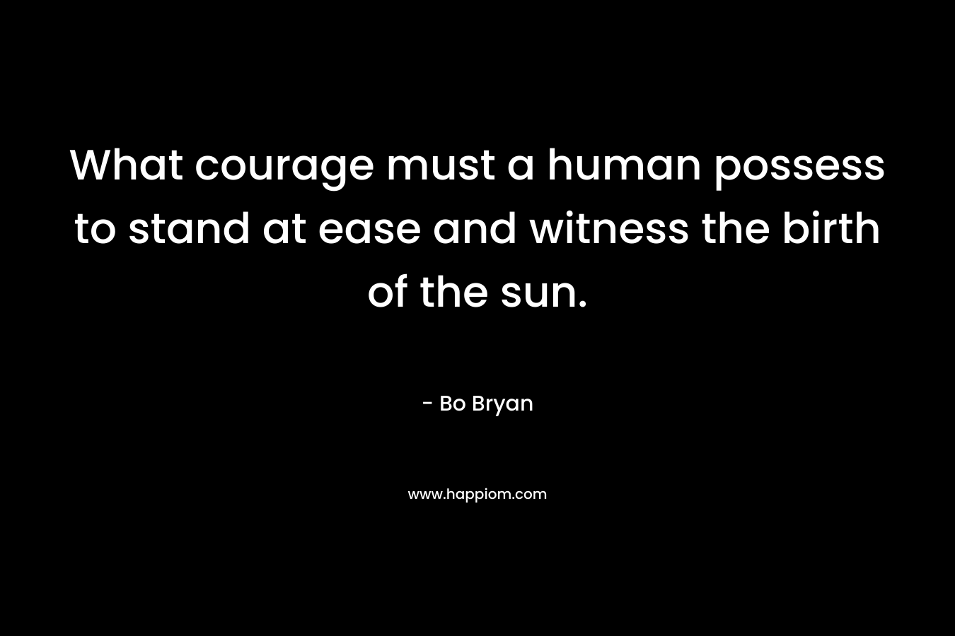 What courage must a human possess to stand at ease and witness the birth of the sun.