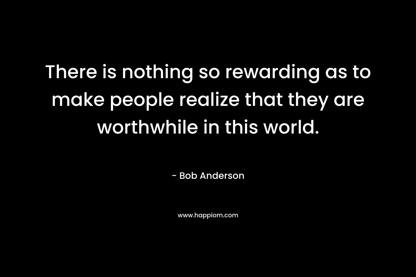 There is nothing so rewarding as to make people realize that they are worthwhile in this world.
