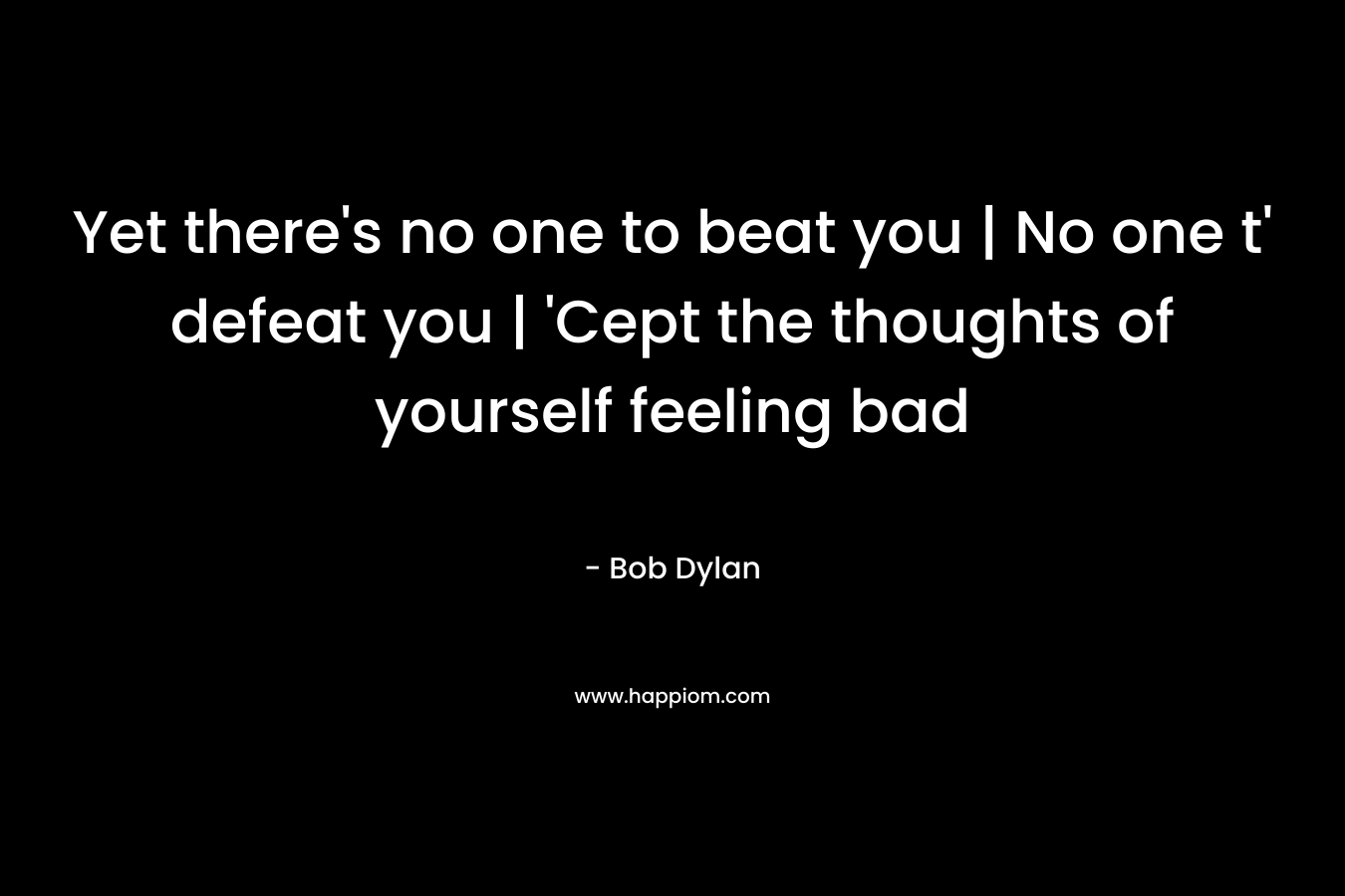 Yet there’s no one to beat you | No one t’ defeat you | ‘Cept the thoughts of yourself feeling bad – Bob Dylan
