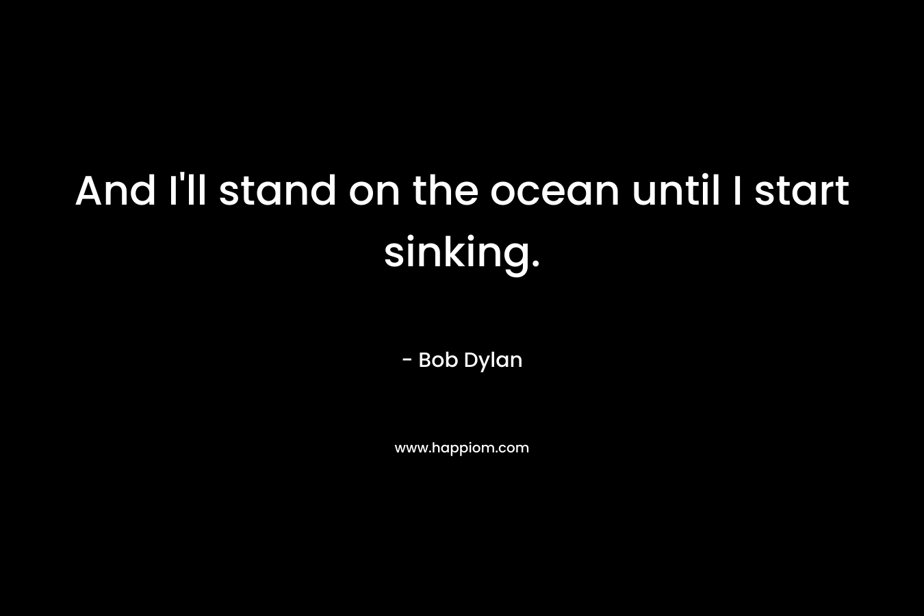 And I’ll stand on the ocean until I start sinking. – Bob Dylan