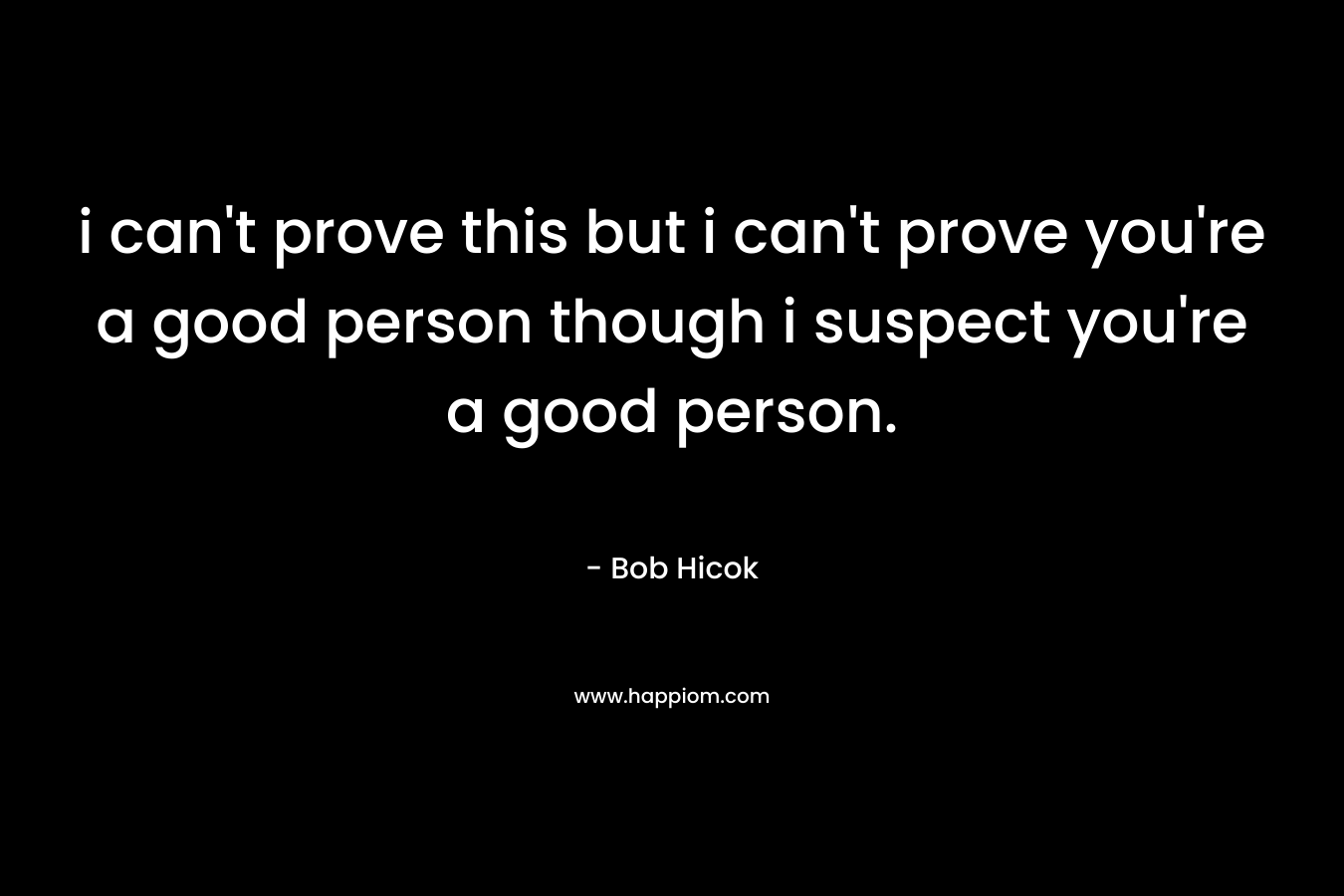 i can’t prove this but i can’t prove you’re a good person though i suspect you’re a good person. – Bob Hicok