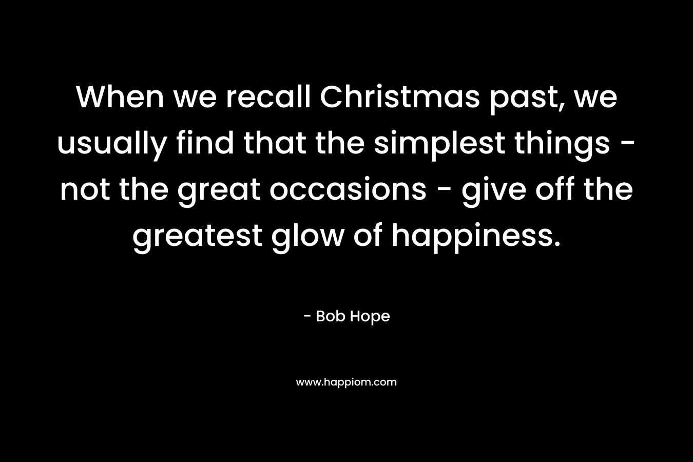 When we recall Christmas past, we usually find that the simplest things – not the great occasions – give off the greatest glow of happiness. – Bob Hope