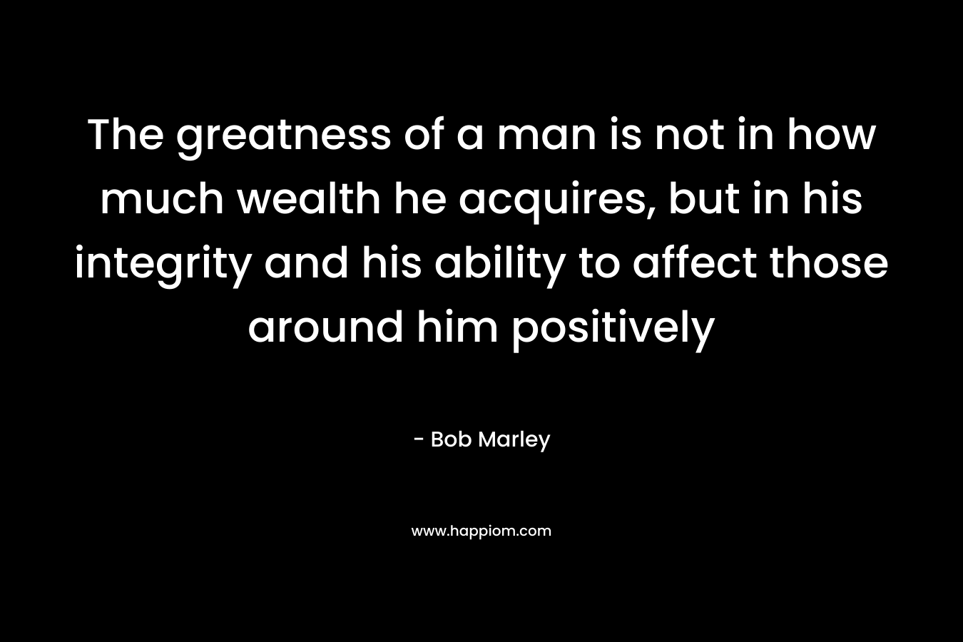 The greatness of a man is not in how much wealth he acquires, but in his integrity and his ability to affect those around him positively – Bob Marley