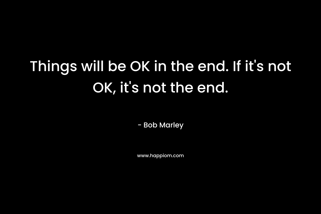 Things will be OK in the end. If it’s not OK, it’s not the end. – Bob Marley