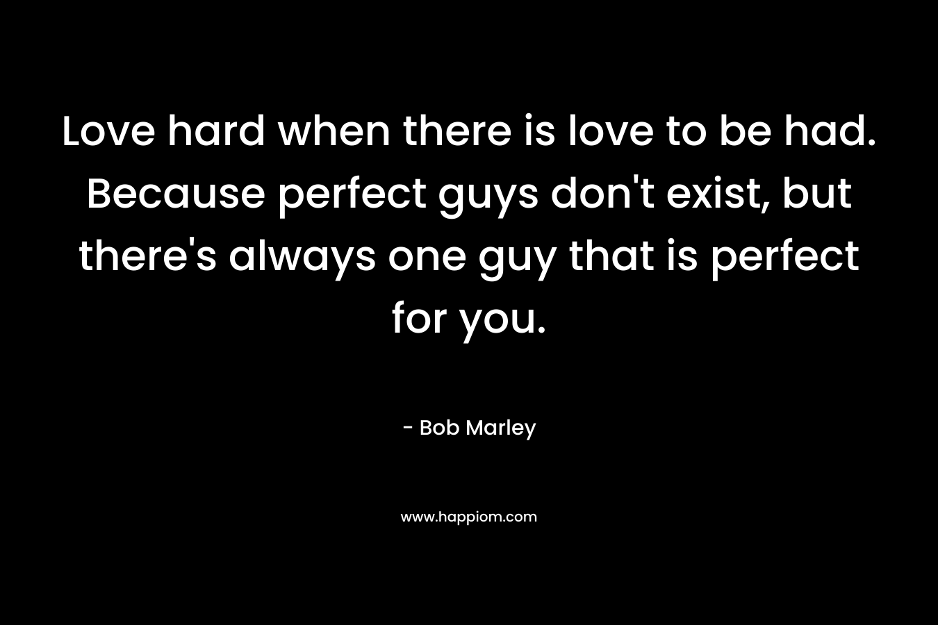 Love hard when there is love to be had. Because perfect guys don’t exist, but there’s always one guy that is perfect for you. – Bob Marley