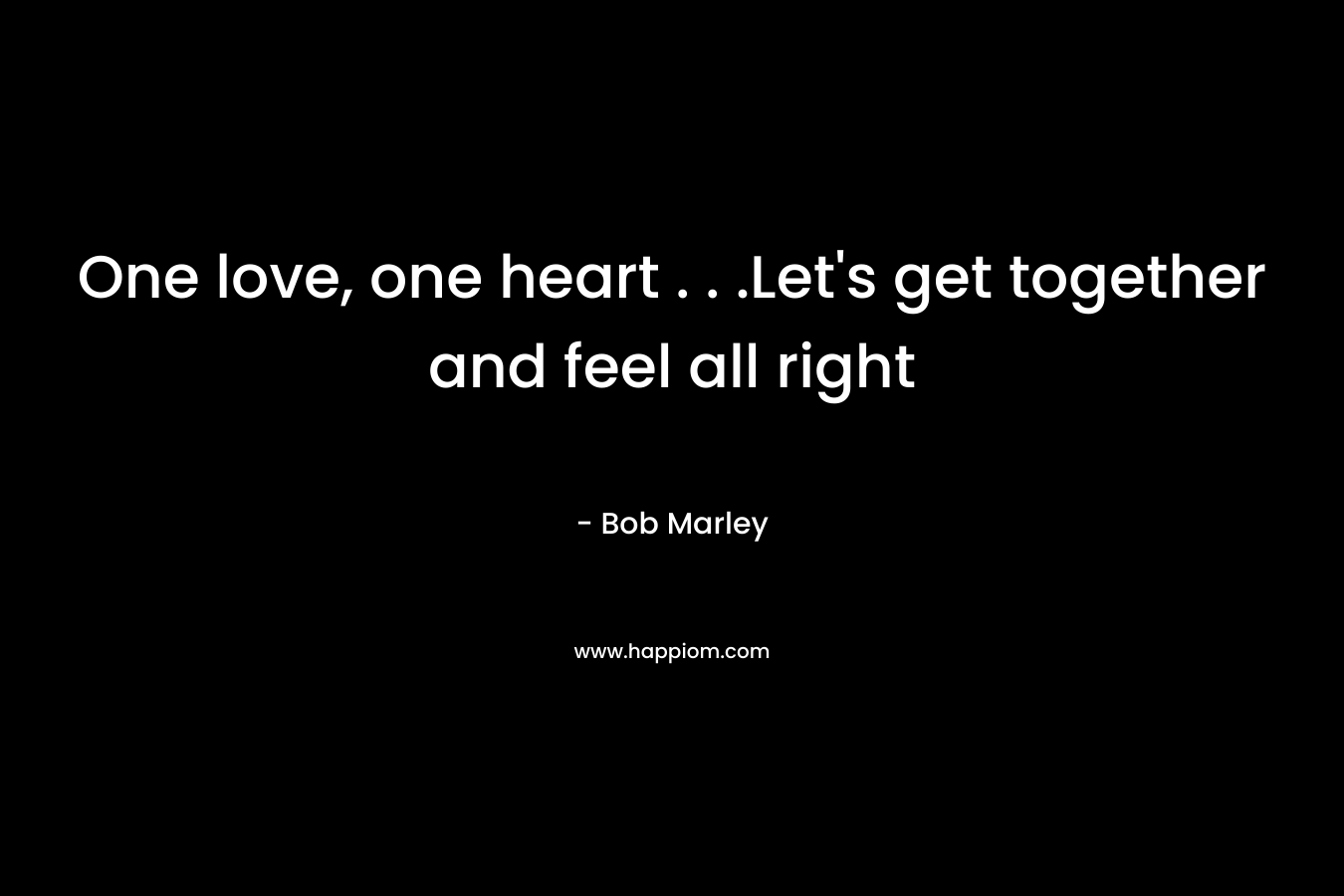 One love, one heart . . .Let’s get together and feel all right – Bob Marley