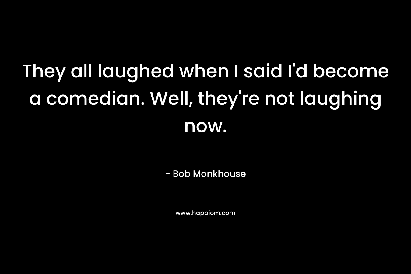 They all laughed when I said I’d become a comedian. Well, they’re not laughing now. – Bob Monkhouse