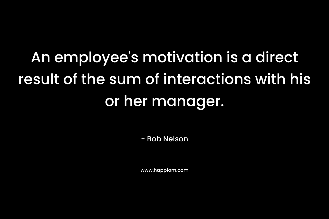 An employee’s motivation is a direct result of the sum of interactions with his or her manager. – Bob Nelson