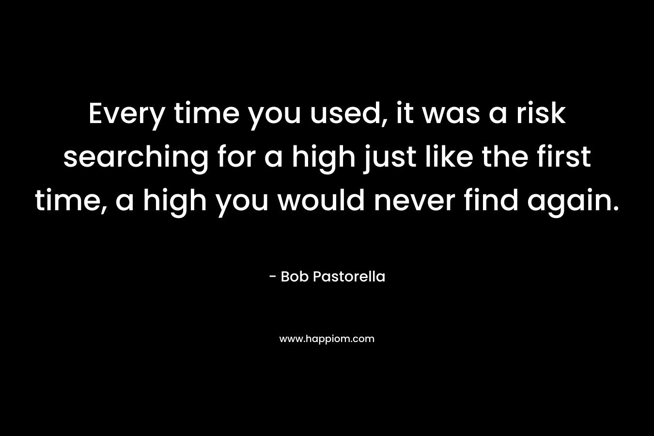 Every time you used, it was a risk searching for a high just like the first time, a high you would never find again.