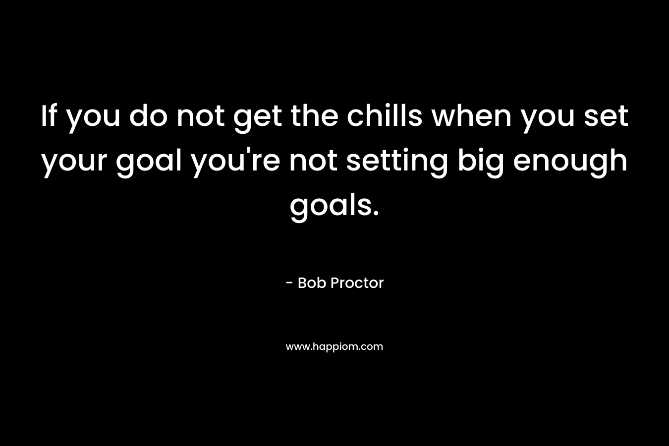 If you do not get the chills when you set your goal you’re not setting big enough goals. – Bob Proctor
