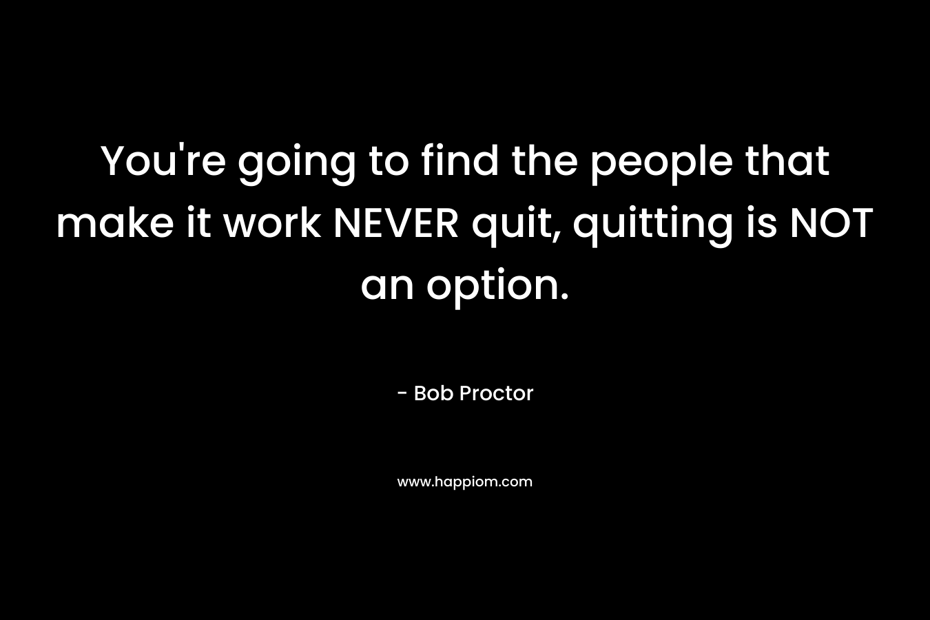 You’re going to find the people that make it work NEVER quit, quitting is NOT an option. – Bob Proctor