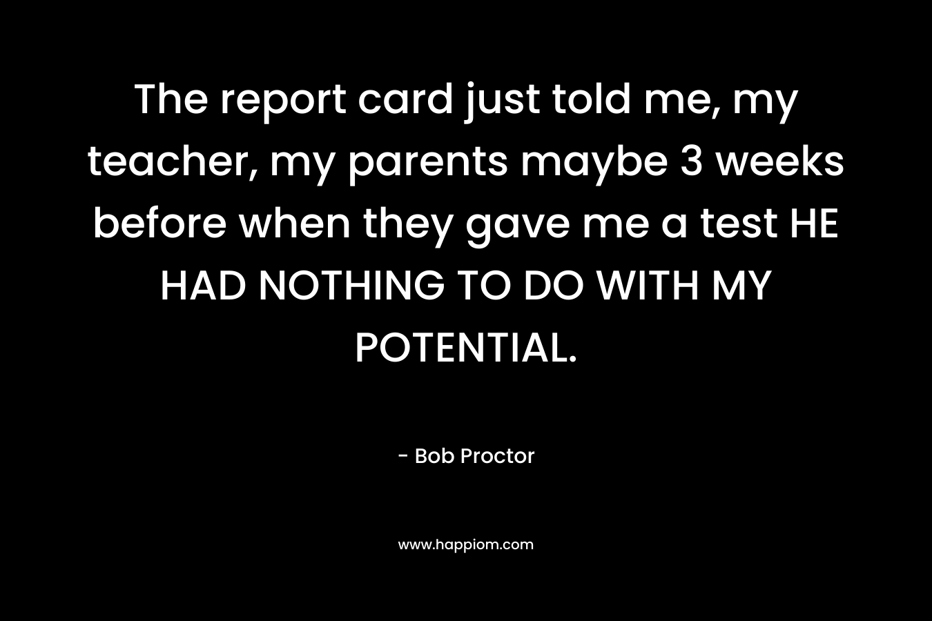 The report card just told me, my teacher, my parents maybe 3 weeks before when they gave me a test HE HAD NOTHING TO DO WITH MY POTENTIAL. – Bob Proctor