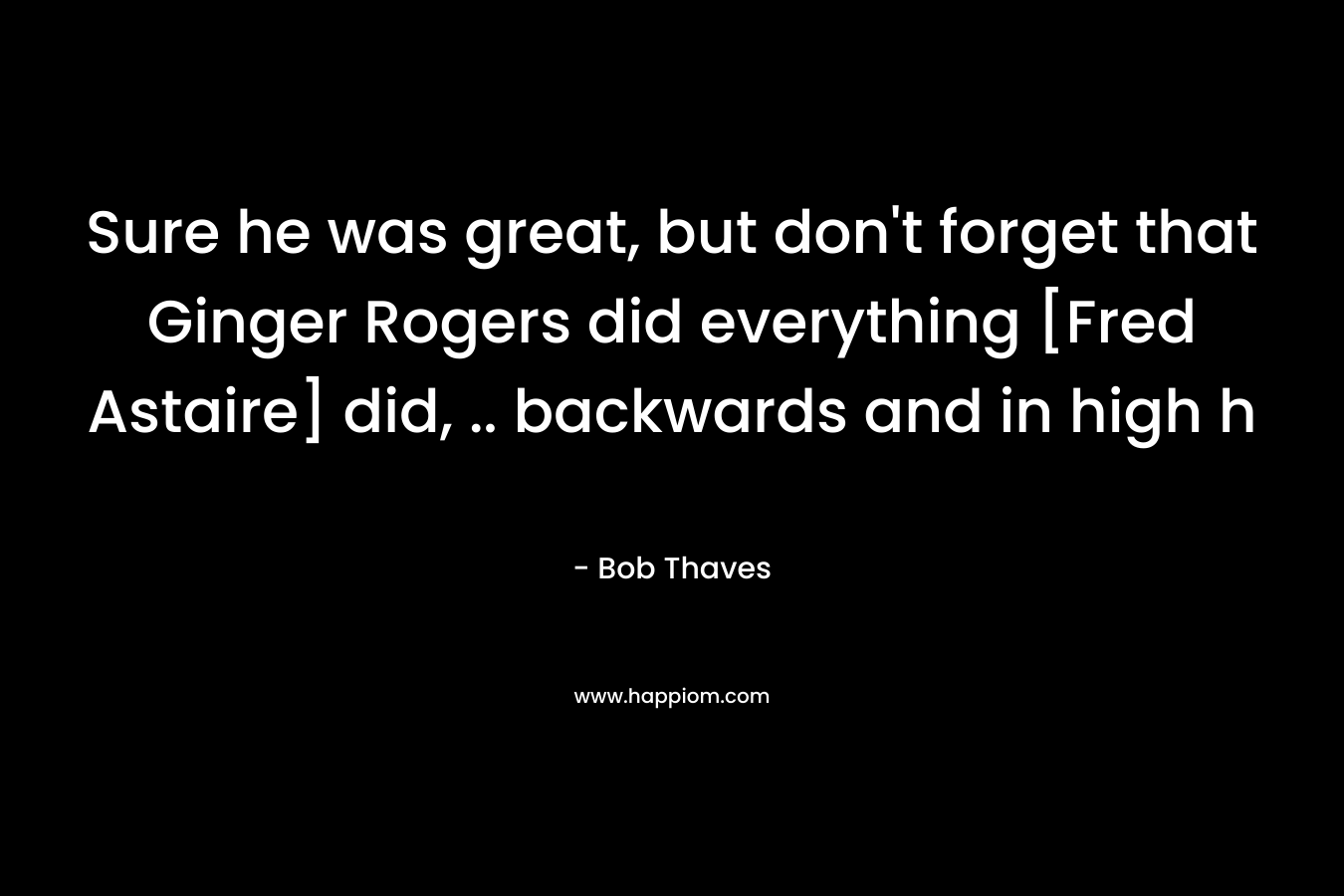 Sure he was great, but don’t forget that Ginger Rogers did everything [Fred Astaire] did, .. backwards and in high h – Bob Thaves