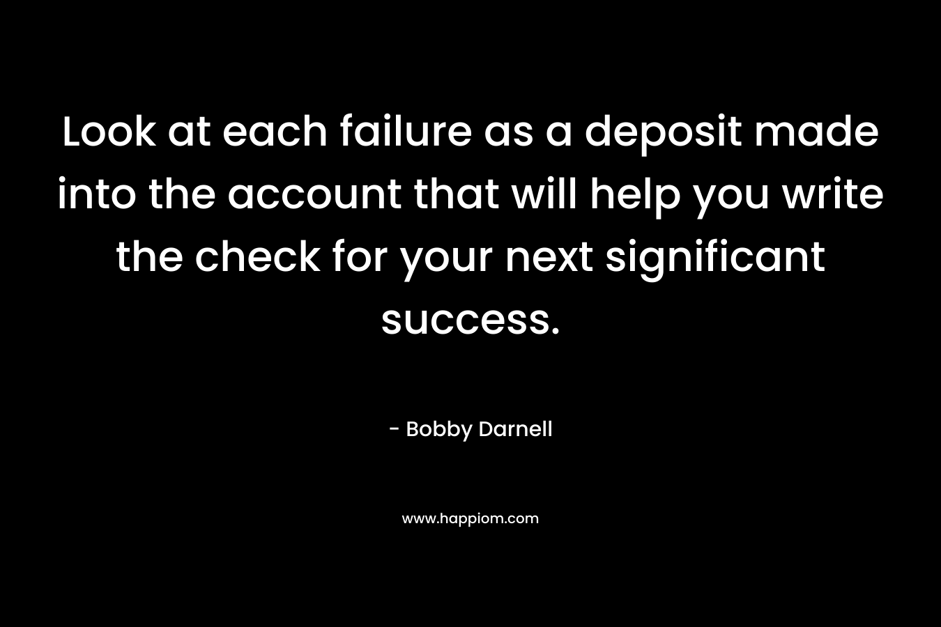 Look at each failure as a deposit made into the account that will help you write the check for your next significant success. – Bobby Darnell