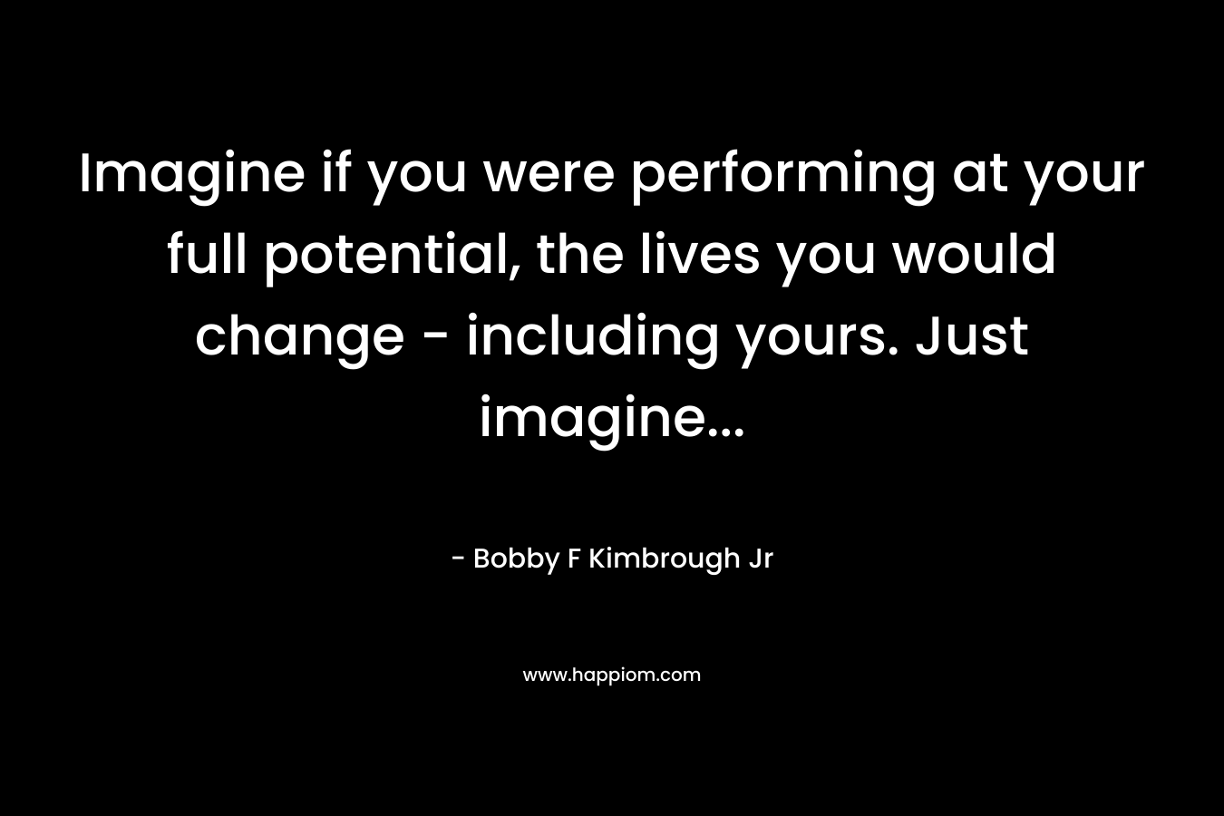 Imagine if you were performing at your full potential, the lives you would change - including yours. Just imagine...