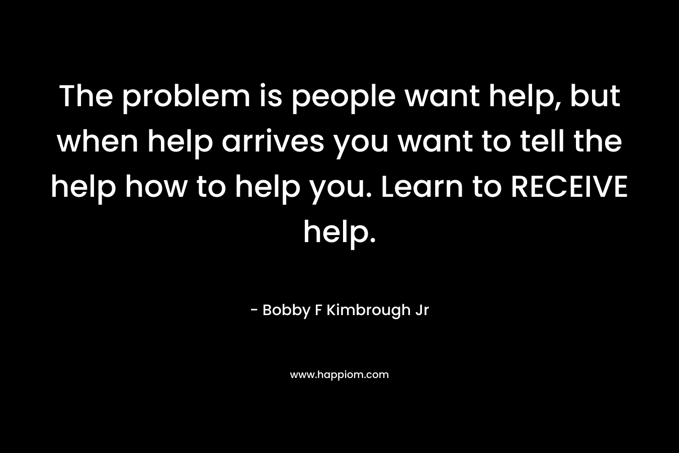The problem is people want help, but when help arrives you want to tell the help how to help you. Learn to RECEIVE help. – Bobby F Kimbrough Jr