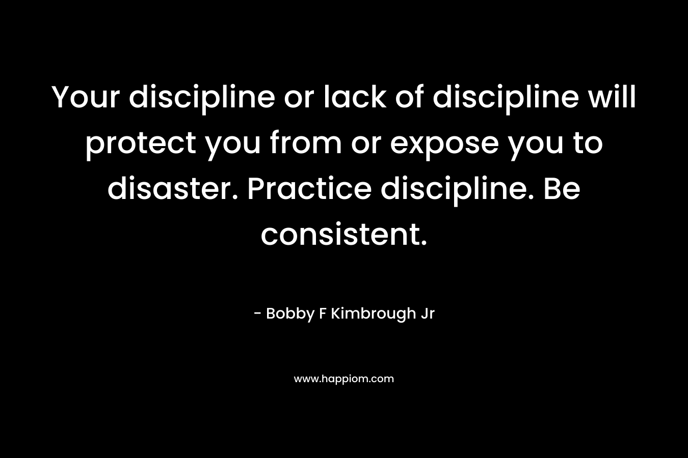 Your discipline or lack of discipline will protect you from or expose you to disaster. Practice discipline. Be consistent. – Bobby F Kimbrough Jr