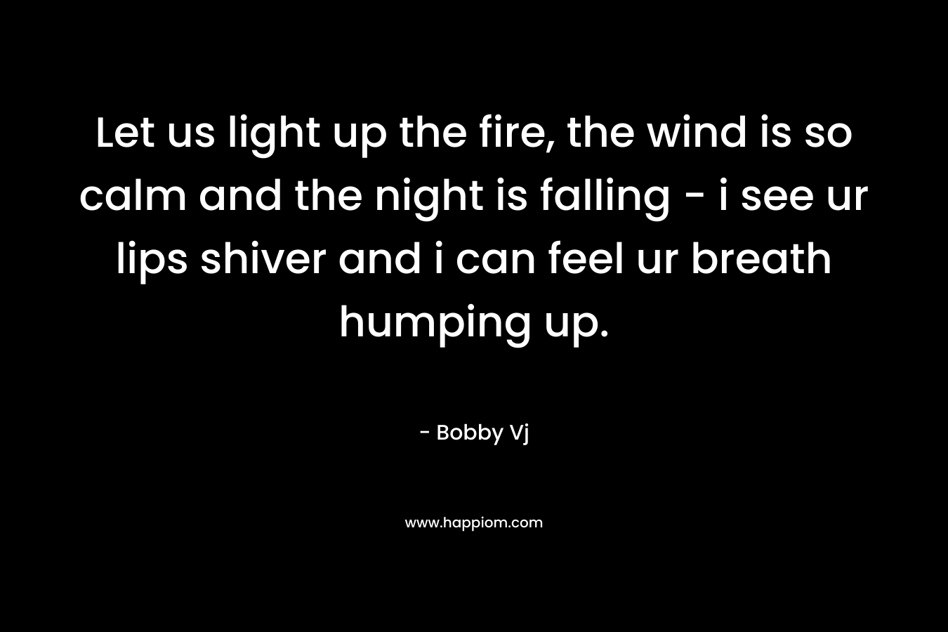 Let us light up the fire, the wind is so calm and the night is falling – i see ur lips shiver and i can feel ur breath humping up. – Bobby Vj