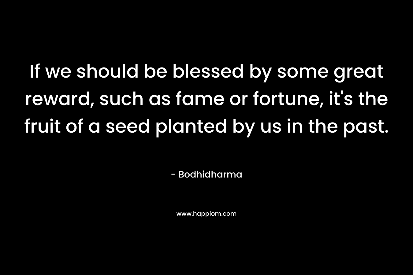 If we should be blessed by some great reward, such as fame or fortune, it’s the fruit of a seed planted by us in the past. – Bodhidharma